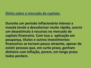 Efeito sobre o mercado de capitais:
Durante um período inflacionário intenso a
moeda tende a desvalorizar muito rápido, ocorre
um desestimulo à recursos no mercado de
capitais financeiro. Com isso a aplicação em
poupança, títulos e outros investimentos
financeiros se tornam pouco atraente, apesar de
existir pessoas que, em curto prazo, ganham
dinheiro com inflação, porem, em longo prazo
todos perdem.
 
