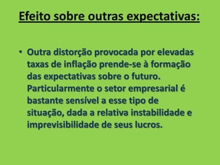 Efeito sobre outras expectativas:
• Outra distorção provocada por elevadas
taxas de inflação prende-se à formação
das expectativas sobre o futuro.
Particularmente o setor empresarial é
bastante sensível a esse tipo de
situação, dada a relativa instabilidade e
imprevisibilidade de seus lucros.
 