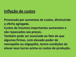 Inflação de custos
Provocada por aumentos de custos, diminuindo
a oferta agregada.
Custos de insumos importantes aumentam e
são repassados aos preços.
Também pode ser associada ao fato de que
algumas firmas, com elevado poder de
monopólio ou oligopólio, terem condições de
elevar seus lucros acima os custos de produção.
 