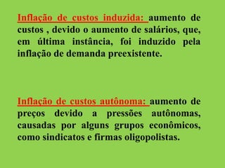 Inflação de custos induzida: aumento de
custos , devido o aumento de salários, que,
em última instância, foi induzido pela
inflação de demanda preexistente.
Inflação de custos autônoma: aumento de
preços devido a pressões autônomas,
causadas por alguns grupos econômicos,
como sindicatos e firmas oligopolistas.
 