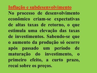 Inflação e subdesenvolvimento
No processo de desenvolvimento
econômico criam-se expectativas
de altas taxas de retorno, o que
estimula uma elevação das taxas
de investimentos. Sabendo-se que
o aumento da produção só ocorre
após passado um período de
maturação do investimento, o
primeiro efeito, a curto prazo,
recai sobre os preços.
 