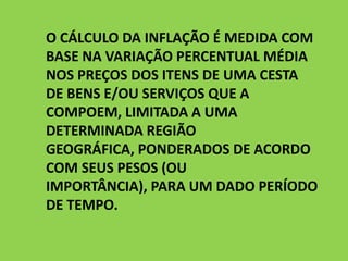 O CÁLCULO DA INFLAÇÃO É MEDIDA COM
BASE NA VARIAÇÃO PERCENTUAL MÉDIA
NOS PREÇOS DOS ITENS DE UMA CESTA
DE BENS E/OU SERVIÇOS QUE A
COMPOEM, LIMITADA A UMA
DETERMINADA REGIÃO
GEOGRÁFICA, PONDERADOS DE ACORDO
COM SEUS PESOS (OU
IMPORTÂNCIA), PARA UM DADO PERÍODO
DE TEMPO.
 