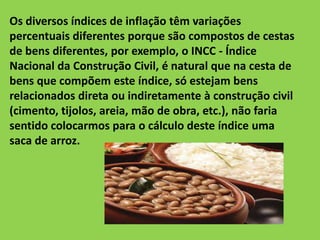 Os diversos índices de inflação têm variações
percentuais diferentes porque são compostos de cestas
de bens diferentes, por exemplo, o INCC - Índice
Nacional da Construção Civil, é natural que na cesta de
bens que compõem este índice, só estejam bens
relacionados direta ou indiretamente à construção civil
(cimento, tijolos, areia, mão de obra, etc.), não faria
sentido colocarmos para o cálculo deste índice uma
saca de arroz.
 
