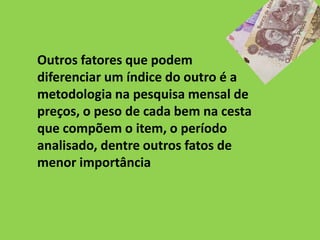 Outros fatores que podem
diferenciar um índice do outro é a
metodologia na pesquisa mensal de
preços, o peso de cada bem na cesta
que compõem o item, o período
analisado, dentre outros fatos de
menor importância
 