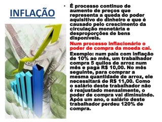 INFLAÇÃO
• É processo continuo de
aumento de preços que
representa a queda do poder
aquisitivo do dinheiro e que é
causado pelo crescimento da
circulação monetária e
desproporções de bens
disponíveis.
• Num processo inflacionário o
poder de compra da moeda cai.
• Exemplo: num pais com inflação
de 10% ao mês, um trabalhador
compra 5 quilos de arroz num
mês e paga R$ 10,00. No mês
seguinte, para comprar a
mesma quantidade de arroz, ele
necessitará de R$ 11,00. Como
o salário deste trabalhador não
é reajustado mensalmente, o
poder de compra vai diminuindo.
Após um ano, o salário deste
trabalhador perdeu 120% de
compra.
 