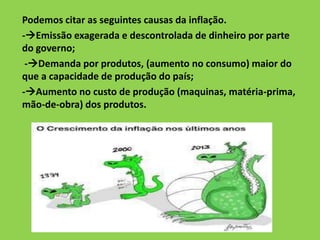 Podemos citar as seguintes causas da inflação.
-Emissão exagerada e descontrolada de dinheiro por parte
do governo;
-Demanda por produtos, (aumento no consumo) maior do
que a capacidade de produção do país;
-Aumento no custo de produção (maquinas, matéria-prima,
mão-de-obra) dos produtos.
 