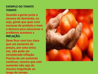 EXEMPLO DO TOMATE
TOMATE
Quando a gente junta o
excesso de demanda, ou
seja, gente que quer com
escassez de produto e mais
a demora para solucionar o
problema acontece a
INFLAÇÃO.
Deve ficar com isso claro
que um aumento de
preços, por uma única
vez, não pode ser
considerado inflação.
Precisa de um aumento
continuo, mesmo que este
aumento não seja da
mesma magnitude ao
longo do tempo.
 
