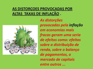 AS DISTORÇOES PROVOCADAS POR
ALTAS TAXAS DE INFLAÇÃO .
As distorções
provocadas pela inflação
em economias mais
fracas geram uma seria
de efeitos como: efeitos
sobre a distribuição de
renda, sobre o balanço
de pagamentos, o
mercado de capitais
entre outros ...
 