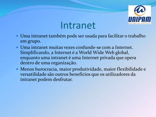 Intranet
 Uma intranet também pode ser usada para facilitar o trabalho
em grupo.
 Uma intranet muitas vezes confunde-se com a Internet.
Simplificando, a Internet é a World Wide Web global,
enquanto uma intranet é uma Internet privada que opera
dentro de uma organização.
 Menos burocracia, maior produtividade, maior flexibilidade e
versatilidade são outros benefícios que os utilizadores da
intranet podem desfrutar.
 
