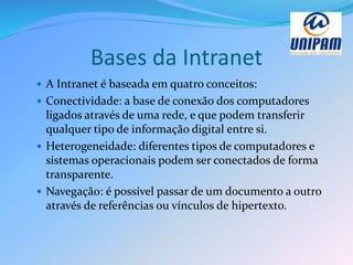 Bases da Intranet
 A Intranet é baseada em quatro conceitos:
 Conectividade: a base de conexão dos computadores
ligados através de uma rede, e que podem transferir
qualquer tipo de informação digital entre si.
 Heterogeneidade: diferentes tipos de computadores e
sistemas operacionais podem ser conectados de forma
transparente.
 Navegação: é possível passar de um documento a outro
através de referências ou vínculos de hipertexto.
 