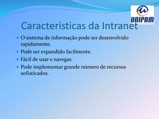 Características da Intranet
 O sistema de informação pode ser desenvolvido
rapidamente.
 Pode ser expandido facilmente.
 Fácil de usar e navegar.
 Pode implementar grande número de recursos
sofisticados.
 