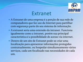 Extranet
 A Extranet de uma empresa é a porção de sua rede de
computadores que faz uso da Internet para partilhar
com segurança parte do seu sistema de informação.
 A extranet seria uma extensão da intranet. Funciona
igualmente como a intranet, porém sua principal
característica é a possibilidade de acesso via internet.
 Dentro de um site de Extranet pode-se criar uma
localização para apresentar informações protegidas
contratualmente, ou hospedar simultaneamente vários
serviços, cada um focalizado nas necessidades de cada
um.
 