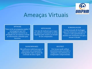 Ameaças Virtuais
SPYWARE
Trata-se de um programa espião. É
um programa que tem
por finalidade monitorar as
atividades de um sistema e enviar
as informações coletadas para
terceiros.
KEYLOGGER
Um tipo de malware que é capaz
de capturar e armazenar as teclas
digitadas pelo usuário no teclado
de um computador.
SCREENLOGGER
Forma avançada de keylogger,
capaz de armazenar a posição do
cursor e a tela apresentada no
monitor nos momentos em que o
mouse é clicado
RANSOMWARES
São softwares maliciosos que, ao
infectarem um computador,
criptografam todo ou parte do
conteúdo do disco rígido.
ROOTKIT
Um invasor pode utilizar
mecanismos para esconder e
assegurar a sua presença no
computador comprometido.
 