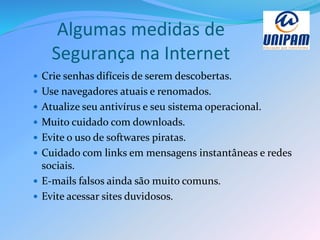 Algumas medidas de
Segurança na Internet
 Crie senhas difíceis de serem descobertas.
 Use navegadores atuais e renomados.
 Atualize seu antivírus e seu sistema operacional.
 Muito cuidado com downloads.
 Evite o uso de softwares piratas.
 Cuidado com links em mensagens instantâneas e redes
sociais.
 E-mails falsos ainda são muito comuns.
 Evite acessar sites duvidosos.
 