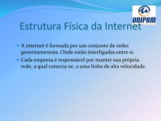Estrutura Física da Internet
 A internet é formada por um conjunto de redes
governamentais. Onde estão interligadas entre si.
 Cada empresa é responsável por manter sua própria
rede, a qual conecta-se, a uma linha de alta velocidade.
 