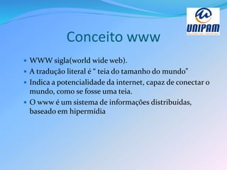 Conceito www
 WWW sigla(world wide web).
 A tradução literal é “ teia do tamanho do mundo”
 Indica a potencialidade da internet, capaz de conectar o
mundo, como se fosse uma teia.
 O www é um sistema de informações distribuídas,
baseado em hipermídia
 