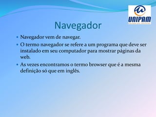 Navegador
 Navegador vem de navegar.
 O termo navegador se refere a um programa que deve ser
instalado em seu computador para mostrar páginas da
web.
 As vezes encontramos o termo browser que é a mesma
definição só que em inglês.
 