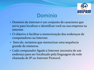 Domínio
 Domínio de internet é um conjunto de caracteres que
serve para localizar e identificar você ou sua empresa na
internet.
 O objetivo é facilitar a memorização dos endereços de
computadores na Internet.
 Sem ele, teríamos que memorizar uma sequência
grande de números.
 Cada computador ligado à Internet necessita de um
endereço para ser localizado pela linguagem da rede
chamada de IP ou Internet Protocol.
 