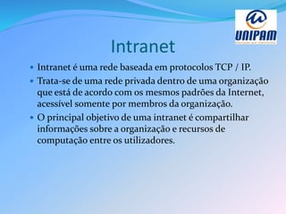 Intranet
 Intranet é uma rede baseada em protocolos TCP / IP.
 Trata-se de uma rede privada dentro de uma organização
que está de acordo com os mesmos padrões da Internet,
acessível somente por membros da organização.
 O principal objetivo de uma intranet é compartilhar
informações sobre a organização e recursos de
computação entre os utilizadores.
 