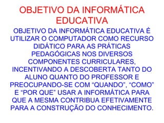 OBJETIVO DA INFORMÁTICA EDUCATIVA OBJETIVO DA INFORMÁTICA EDUCATIVA É UTILIZAR O COMPUTADOR COMO RECURSO DIDÁTICO PARA AS PRÁTICAS PEDAGÓGICAS NOS DIVERSOS COMPONENTES CURRICULARES, INCENTIVANDO A DESCOBERTA TANTO DO ALUNO QUANTO DO PROFESSOR E PREOCUPANDO-SE COM “QUANDO”, “COMO” E “POR QUE” USAR A INFORMÁTICA PARA QUE A MESMA CONTRIBUA EFETIVAMENTE PARA A CONSTRUÇÃO DO CONHECIMENTO. 
