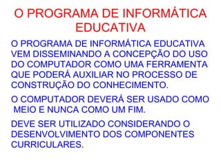 O PROGRAMA DE INFORMÁTICA EDUCATIVA O PROGRAMA DE INFORMÁTICA EDUCATIVA VEM DISSEMINANDO A CONCEPÇÃO DO USO DO COMPUTADOR COMO UMA FERRAMENTA QUE PODERÁ AUXILIAR NO PROCESSO DE CONSTRUÇÃO DO CONHECIMENTO. O COMPUTADOR DEVERÁ SER USADO COMO  MEIO E NUNCA COMO UM FIM. DEVE SER UTILIZADO CONSIDERANDO O DESENVOLVIMENTO DOS COMPONENTES CURRICULARES. 