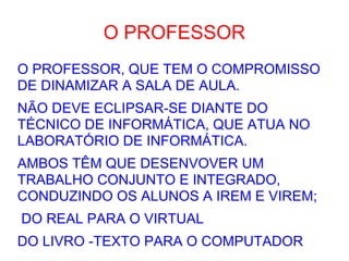 O PROFESSOR O PROFESSOR, QUE TEM O COMPROMISSO DE DINAMIZAR A SALA DE AULA. NÃO DEVE ECLIPSAR-SE DIANTE DO TÉCNICO DE INFORMÁTICA, QUE ATUA NO LABORATÓRIO DE INFORMÁTICA. AMBOS TÊM QUE DESENVOVER UM TRABALHO CONJUNTO E INTEGRADO, CONDUZINDO OS ALUNOS A IREM E VIREM; DO REAL PARA O VIRTUAL DO LIVRO -TEXTO PARA O COMPUTADOR  