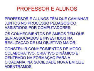 PROFESSOR E ALUNOS PROFESSOR E ALUNOS TÊM QUE CAMINHAR JUNTOS NO PROCESSO PEDAGÓGICO ASSISTIDOS POR COMPUTADORES; OS CONHECIMENTOS DE AMBOS TÊM QUE SER ASSOCIADOS E INVESTIDOS NA REALIZAÇÃO DE UM OBJETIVO MAIOR; CONSTRUIR CONHECIMENTOS DE MODO COLABORATIVO, CRIATIVO DINÂMICO E CENTRADO NA FORMAÇÃO PARA A CIDADANIA, NA SOCIEDADE NOVA EM QUE ADENTRAMOS. 