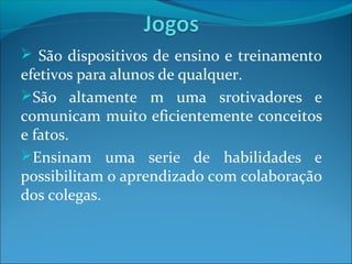  São dispositivos de ensino e treinamento
efetivos para alunos de qualquer.
São altamente m uma srotivadores e
comunicam muito eficientemente conceitos
e fatos.
Ensinam uma serie de habilidades e
possibilitam o aprendizado com colaboração
dos colegas.
 
