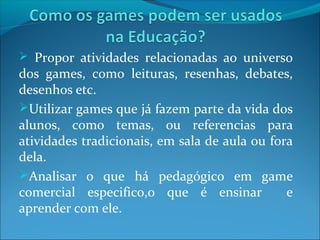  Propor atividades relacionadas ao universo
dos games, como leituras, resenhas, debates,
desenhos etc.
Utilizar games que já fazem parte da vida dos
alunos, como temas, ou referencias para
atividades tradicionais, em sala de aula ou fora
dela.
Analisar o que há pedagógico em game
comercial especifico,o que é ensinar e
aprender com ele.
 