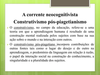 A corrente neocognitivista
Construtivismo pós-piagetianismo
 O construtivismo, no campo da educação, refere-se a uma
teoria em que a aprendizagem humana é resultado de uma
construção mental realizada pelos sujeitos com base na sua
ação sobre o mundo e na interação com outros.
 O construtivismo pós-piagetiano incorpora contribuições de
outras fontes tais como o lugar do desejo e do outro na
aprendizagem, o predomínio da linguagem em relação à razão,
o papel da interação social na construção do conhecimento, a
singularidade e a pluralidade dos sujeitos.
 