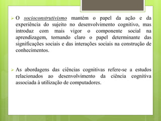  O socioconstrutivismo mantém o papel da ação e da
experiência do sujeito no desenvolvimento cognitivo, mas
introduz com mais vigor o componente social na
aprendizagem, tornando claro o papel determinante das
significações sociais e das interações sociais na construção de
conhecimentos.
 As abordagens das ciências cognitivas refere-se a estudos
relacionados ao desenvolvimento da ciência cognitiva
associada à utilização de computadores.
 