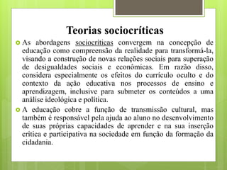 Teorias sociocríticas
 As abordagens sociocríticas convergem na concepção de
educação como compreensão da realidade para transformá-la,
visando a construção de novas relações sociais para superação
de desigualdades sociais e econômicas. Em razão disso,
considera especialmente os efeitos do currículo oculto e do
contexto da ação educativa nos processos de ensino e
aprendizagem, inclusive para submeter os conteúdos a uma
análise ideológica e política.
 A educação cobre a função de transmissão cultural, mas
também é responsável pela ajuda ao aluno no desenvolvimento
de suas próprias capacidades de aprender e na sua inserção
crítica e participativa na sociedade em função da formação da
cidadania.
 