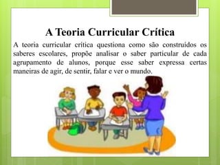 A Teoria Curricular Crítica
A teoria curricular crítica questiona como são construídos os
saberes escolares, propõe analisar o saber particular de cada
agrupamento de alunos, porque esse saber expressa certas
maneiras de agir, de sentir, falar e ver o mundo.
 