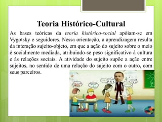 Teoria Histórico-Cultural
As bases teóricas da teoria histórico-social apóiam-se em
Vygotsky e seguidores. Nessa orientação, a aprendizagem resulta
da interação sujeito-objeto, em que a ação do sujeito sobre o meio
é socialmente mediada, atribuindo-se peso significativo à cultura
e às relações sociais. A atividade do sujeito supõe a ação entre
sujeitos, no sentido de uma relação do sujeito com o outro, com
seus parceiros.
 