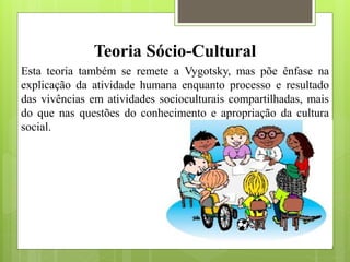 Teoria Sócio-Cultural
Esta teoria também se remete a Vygotsky, mas põe ênfase na
explicação da atividade humana enquanto processo e resultado
das vivências em atividades socioculturais compartilhadas, mais
do que nas questões do conhecimento e apropriação da cultura
social.
 