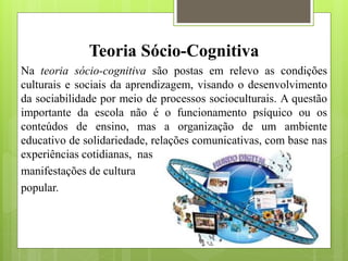 Teoria Sócio-Cognitiva
Na teoria sócio-cognitiva são postas em relevo as condições
culturais e sociais da aprendizagem, visando o desenvolvimento
da sociabilidade por meio de processos socioculturais. A questão
importante da escola não é o funcionamento psíquico ou os
conteúdos de ensino, mas a organização de um ambiente
educativo de solidariedade, relações comunicativas, com base nas
experiências cotidianas, nas
manifestações de cultura
popular.
 