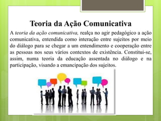 Teoria da Ação Comunicativa
A teoria da ação comunicativa, realça no agir pedagógico a ação
comunicativa, entendida como interação entre sujeitos por meio
do diálogo para se chegar a um entendimento e cooperação entre
as pessoas nos seus vários contextos de existência. Constitui-se,
assim, numa teoria da educação assentada no diálogo e na
participação, visando a emancipação dos sujeitos.
 