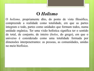 O Holismo
O holismo, propriamente dito, do ponto de vista filosófico,
compreende a realidade como totalidade, em que as partes
integram o todo, partes como unidades que formam todos, numa
unidade orgânica. Ter uma visão holística significa ter o sentido
de total, de conjunto, de inteiro (holos, do grego), em que o
universo é considerado como uma totalidade formada por
dimensões interpenetrantes: as pessoas, as comunidades, unidas
no meio biofísico.
 