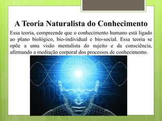 A Teoria Naturalista do Conhecimento
Essa teoria, compreende que o conhecimento humano está ligado
ao plano biológico, bio-individual e bio-social. Essa teoria se
opõe a uma visão mentalista do sujeito e da consciência,
afirmando a mediação corporal dos processos de conhecimento.
 