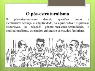 O pós-estruturalismo
O pós-estruturalismo discute questões como a
identidade/diferença, a subjetividade, os significados e as práticas
discursivas, as relações gênero-raça-etnia-sexualidade, o
multiculturalismo, os estudos culturais e os estudos feministas.
 