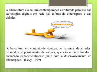 A cibercultura é a cultura contemporânea estruturada pelo uso das
tecnologias digitais em rede nas esferas do ciberespaço e das
cidades.
“Cibercultura, é o conjunto de técnicas, de materiais, de atitudes,
de modos de pensamento, de valores, que vão se constituindo e
crescendo exponencialmente junto com o desenvolvimento do
ciberespaço.” (Levy, 1999)
 
