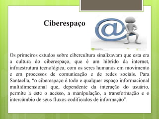 Ciberespaço
Os primeiros estudos sobre cibercultura sinalizavam que esta era
a cultura do ciberespaço, que é um hibrido da internet,
infraestrutura tecnológica, com os seres humanos em movimento
e em processos de comunicação e de redes sociais. Para
Santaella, “o ciberespaço é todo e qualquer espaço informacional
multidimensional que, dependente da interação do usuário,
permite a este o acesso, a manipulação, a transformação e o
intercâmbio de seus fluxos codificados de informação”.
 