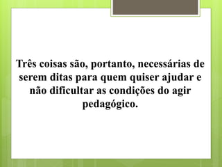 Três coisas são, portanto, necessárias de
serem ditas para quem quiser ajudar e
não dificultar as condições do agir
pedagógico.
 