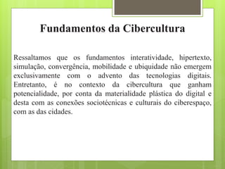 Fundamentos da Cibercultura
Ressaltamos que os fundamentos interatividade, hipertexto,
simulação, convergência, mobilidade e ubiquidade não emergem
exclusivamente com o advento das tecnologias digitais.
Entretanto, é no contexto da cibercultura que ganham
potencialidade, por conta da materialidade plástica do digital e
desta com as conexões sociotécnicas e culturais do ciberespaço,
com as das cidades.
 