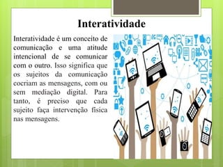 Interatividade
Interatividade é um conceito de
comunicação e uma atitude
intencional de se comunicar
com o outro. Isso significa que
os sujeitos da comunicação
cocriam as mensagens, com ou
sem mediação digital. Para
tanto, é preciso que cada
sujeito faça intervenção física
nas mensagens.
 