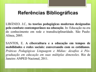 Referências Bibliográficas
LIBÂNEO. J.C, As teorias pedagógicas modernas designadas
pelo combate contemporâneo na educação. In: Educação na era
do conhecimento em rede e transdisciplinaridade. São Paulo:
Alínea, 2005.
SANTOS, E. A cibercultura e a educação em tempos de
mobilidades e redes sociais: conversando com os cotidianos.
Práticas Pedagógicas Linguagem e Mídias: desafios à Pós-
graduação em educação em suas múltiplas dimensões. Rio de
Janeiro: ANPED Nacional, 2011.
 