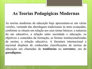 As Teorias Pedagógicas Modernas
As teorias modernas da educação hoje apresentam-se em várias
versões, variando das abordagens tradicionais às mais avançadas,
conforme se situem em relação aos seus temas básicos: a natureza
do ato educativo, a relação entre sociedade e educação, os
objetivos e conteúdos da formação, as formas institucionalizadas
de ensino, a relação educativa. A literatura internacional e
nacional dispõem de conhecidas classificações de teorias da
educação ora chamadas de tendências ou correntes, ora de
paradigmas.
 