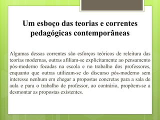 Um esboço das teorias e correntes
pedagógicas contemporâneas
Algumas dessas correntes são esforços teóricos de releitura das
teorias modernas, outras afiliam-se explicitamente ao pensamento
pós-moderno focadas na escola e no trabalho dos professores,
enquanto que outras utilizam-se do discurso pós-moderno sem
interesse nenhum em chegar a propostas concretas para a sala de
aula e para o trabalho de professor, ao contrário, propõem-se a
desmontar as propostas existentes.
 