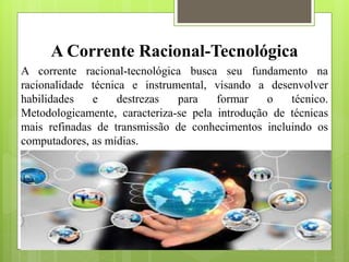 A Corrente Racional-Tecnológica
A corrente racional-tecnológica busca seu fundamento na
racionalidade técnica e instrumental, visando a desenvolver
habilidades e destrezas para formar o técnico.
Metodologicamente, caracteriza-se pela introdução de técnicas
mais refinadas de transmissão de conhecimentos incluindo os
computadores, as mídias.
 