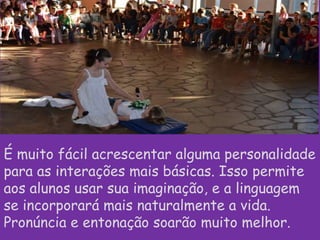 É muito fácil acrescentar alguma personalidade
para as interações mais básicas. Isso permite
aos alunos usar sua imaginação, e a linguagem
se incorporará mais naturalmente a vida.
Pronúncia e entonação soarão muito melhor.

 